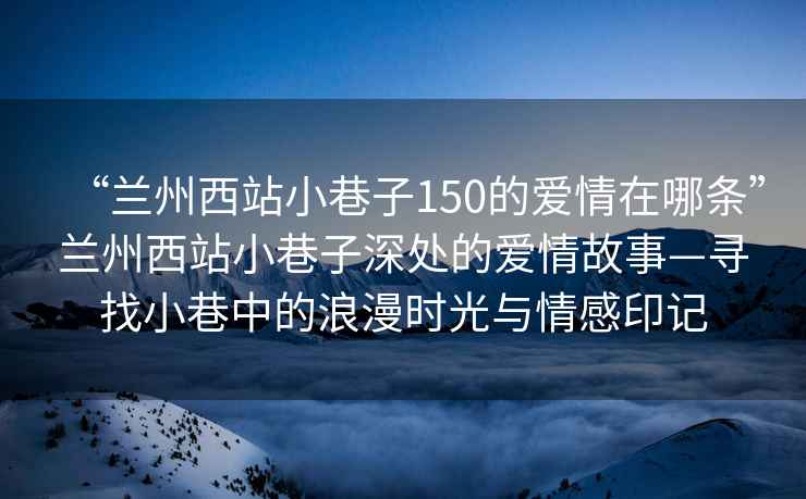 “蘭州西站小巷子150的愛情在哪條”蘭州西站小巷子深處的愛情故事—尋找小巷中的浪漫時光與情感印記