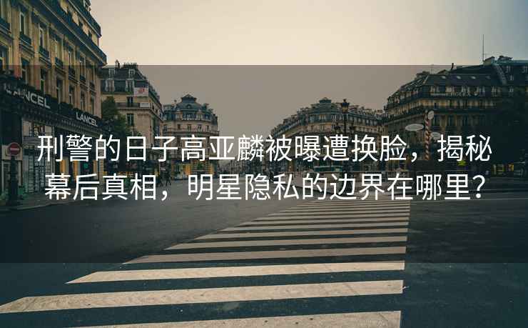 刑警的日子高亞麟被曝遭換臉，揭秘幕后真相，明星隱私的邊界在哪里？