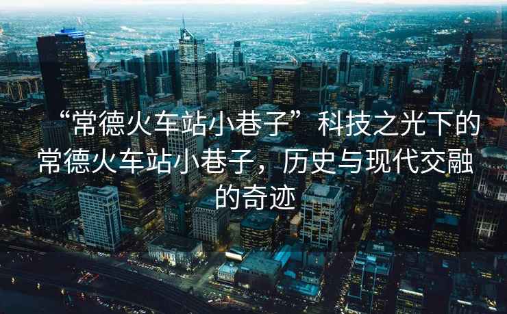 “常德火車站小巷子”科技之光下的常德火車站小巷子，歷史與現代交融的奇跡