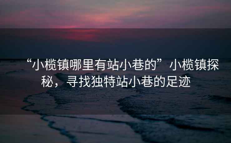 “小欖鎮哪里有站小巷的”小欖鎮探秘，尋找獨特站小巷的足跡