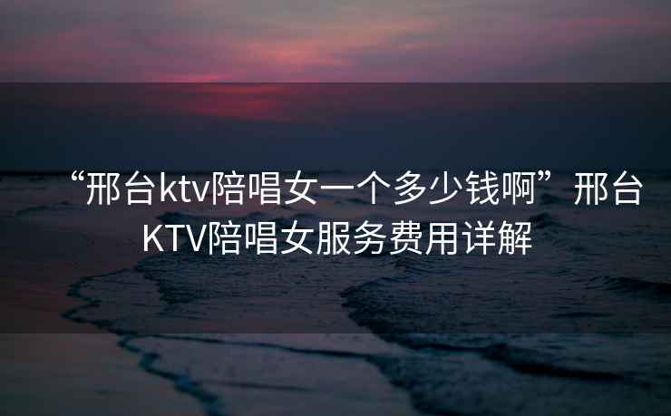 “邢臺ktv陪唱女一個多少錢啊”邢臺KTV陪唱女服務費用詳解