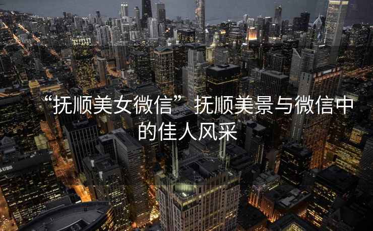 “撫順美女微信”撫順美景與微信中的佳人風采