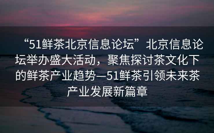 “51鮮茶北京信息論壇”北京信息論壇舉辦盛大活動，聚焦探討茶文化下的鮮茶產業趨勢—51鮮茶引領未來茶產業發展新篇章