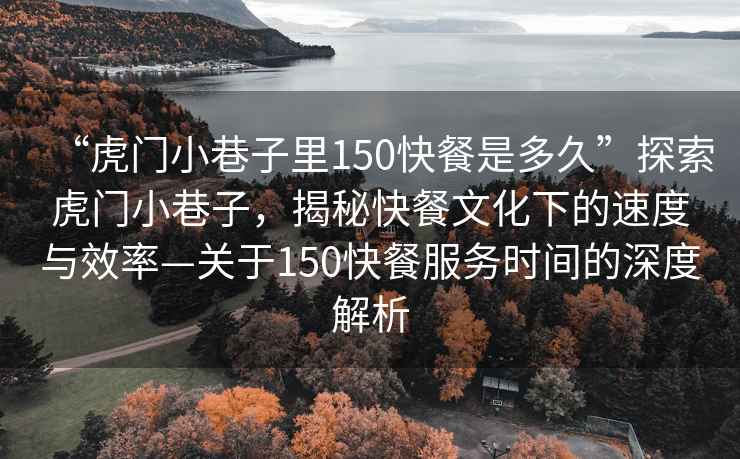 “虎門小巷子里150快餐是多久”探索虎門小巷子，揭秘快餐文化下的速度與效率—關于150快餐服務時間的深度解析