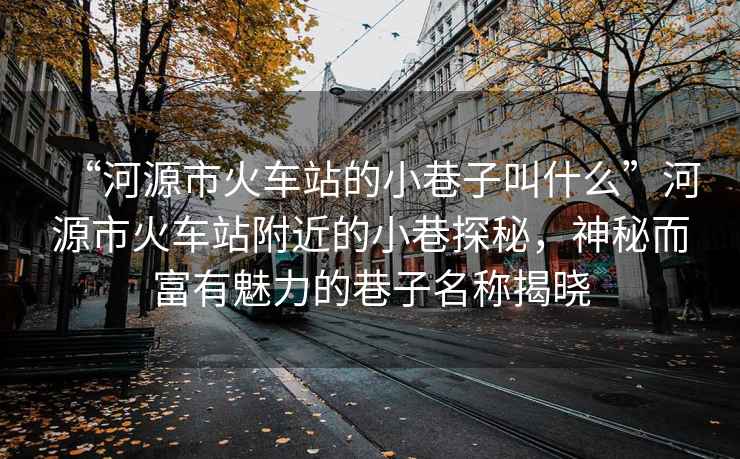 “河源市火車站的小巷子叫什么”河源市火車站附近的小巷探秘，神秘而富有魅力的巷子名稱揭曉