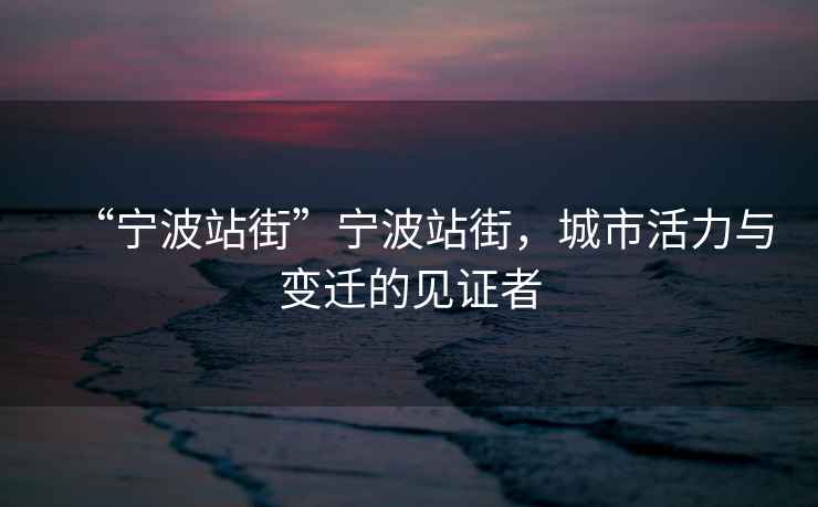 “寧波站街”寧波站街，城市活力與變遷的見證者