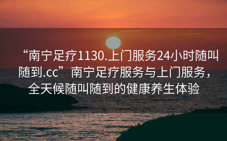 “南寧足療1130.上門服務(wù)24小時(shí)隨叫隨到.cc”南寧足療服務(wù)與上門服務(wù)，全天候隨叫隨到的健康養(yǎng)生體驗(yàn)