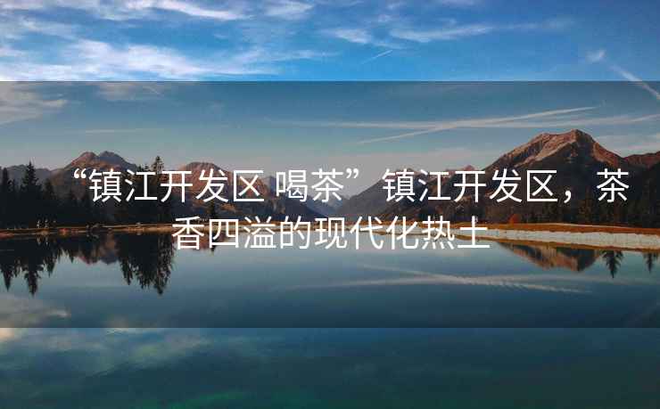 “鎮江開發區 喝茶”鎮江開發區，茶香四溢的現代化熱土