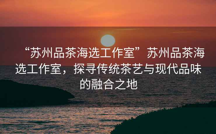 “蘇州品茶海選工作室”蘇州品茶海選工作室，探尋傳統茶藝與現代品味的融合之地
