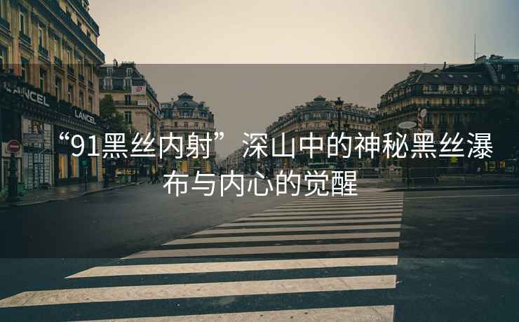 “91黑絲內射”深山中的神秘黑絲瀑布與內心的覺醒