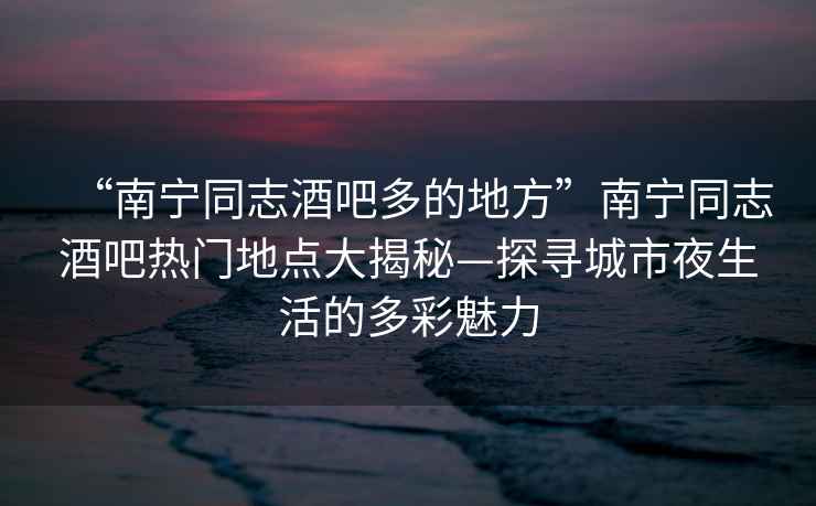 “南寧同志酒吧多的地方”南寧同志酒吧熱門地點(diǎn)大揭秘—探尋城市夜生活的多彩魅力