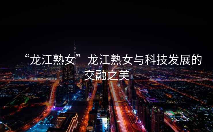 “龍江熟女”龍江熟女與科技發展的交融之美