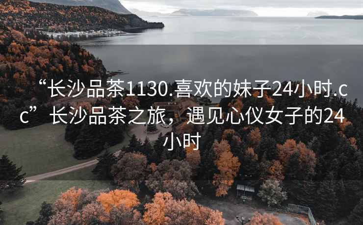 “長沙品茶1130.喜歡的妹子24小時.cc”長沙品茶之旅，遇見心儀女子的24小時