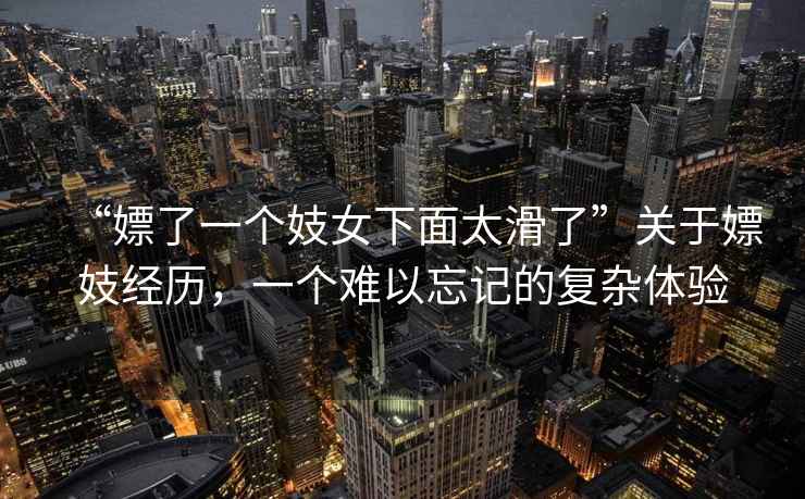 “嫖了一個(gè)妓女下面太滑了”關(guān)于嫖妓經(jīng)歷，一個(gè)難以忘記的復(fù)雜體驗(yàn)