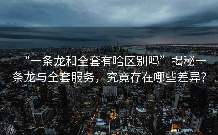 “一條龍和全套有啥區(qū)別嗎”揭秘一條龍與全套服務(wù)，究竟存在哪些差異？