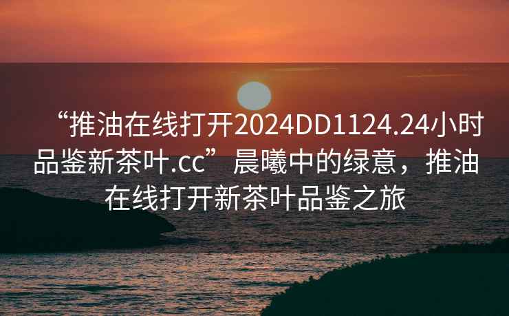 “推油在線打開2024DD1124.24小時品鑒新茶葉.cc”晨曦中的綠意，推油在線打開新茶葉品鑒之旅