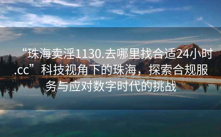 “珠海賣淫1130.去哪里找合適24小時.cc”科技視角下的珠海，探索合規(guī)服務(wù)與應(yīng)對數(shù)字時代的挑戰(zhàn)