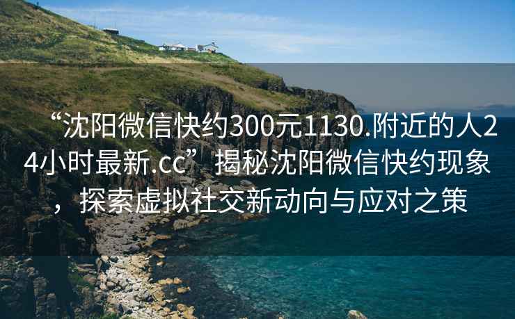 “沈陽微信快約300元1130.附近的人24小時最新.cc”揭秘沈陽微信快約現象，探索虛擬社交新動向與應對之策