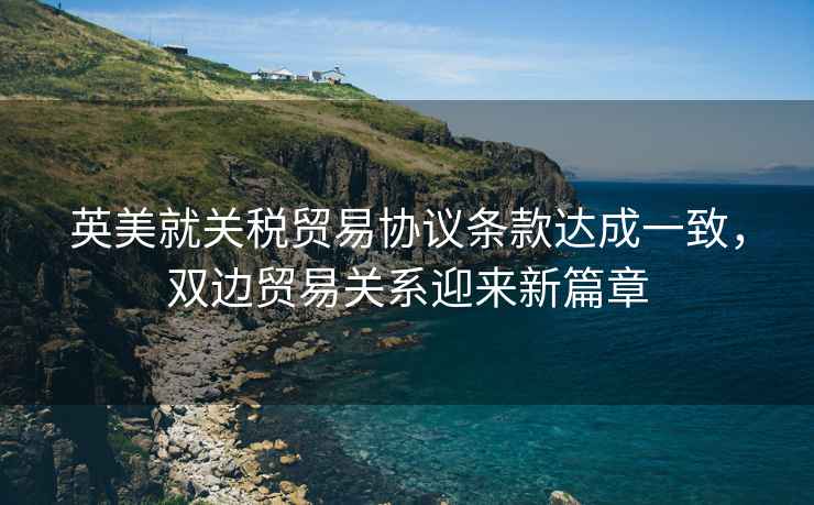 英美就關(guān)稅貿(mào)易協(xié)議條款達(dá)成一致，雙邊貿(mào)易關(guān)系迎來新篇章