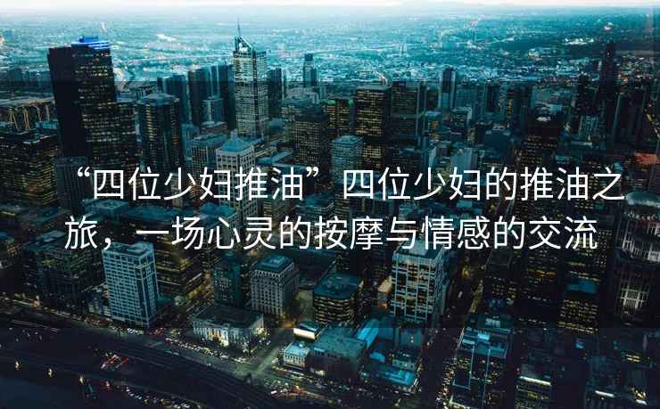 “四位少婦推油”四位少婦的推油之旅，一場心靈的按摩與情感的交流