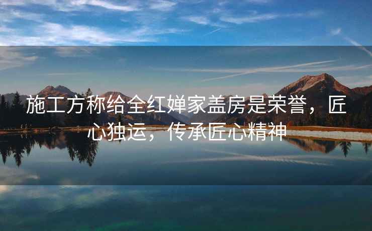 施工方稱給全紅嬋家蓋房是榮譽，匠心獨運，傳承匠心精神