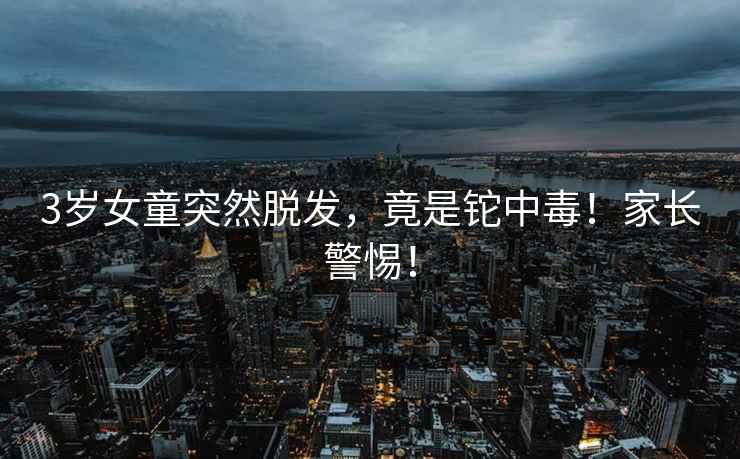 3歲女童突然脫發，竟是鉈中毒！家長警惕！