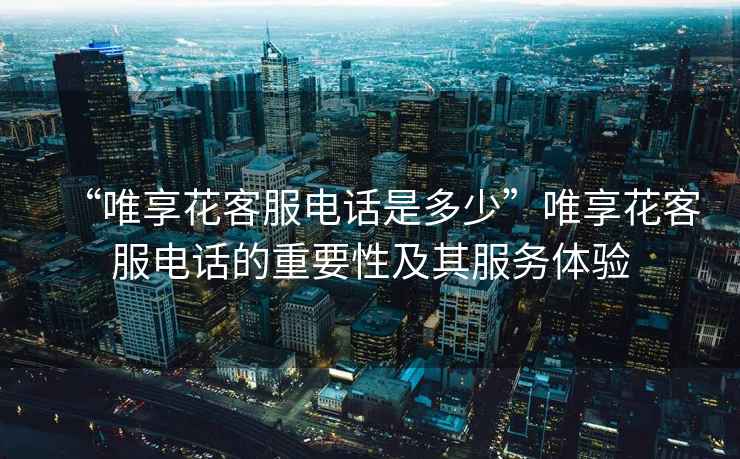 “唯享花客服電話是多少”唯享花客服電話的重要性及其服務體驗