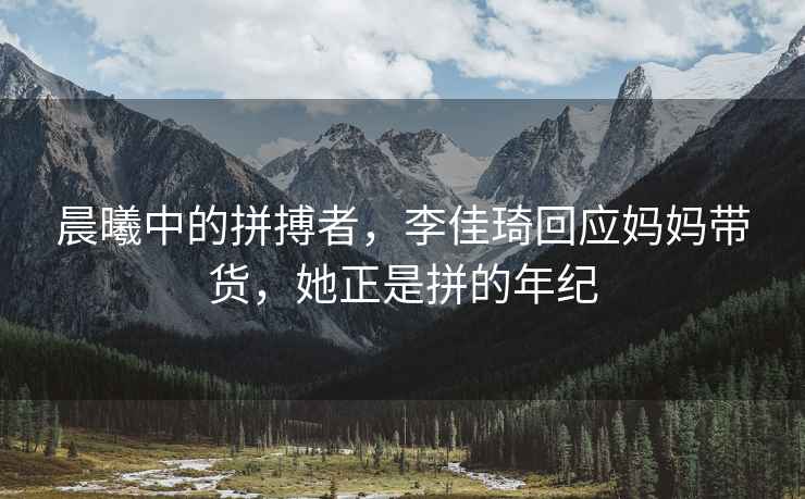 晨曦中的拼搏者，李佳琦回應媽媽帶貨，她正是拼的年紀
