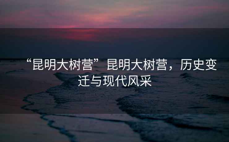 “昆明大樹營”昆明大樹營，歷史變遷與現代風采