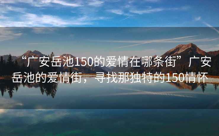 “廣安岳池150的愛情在哪條街”廣安岳池的愛情街，尋找那獨(dú)特的150情懷
