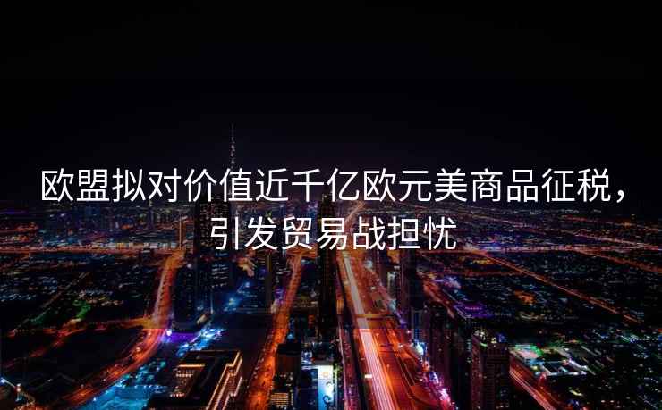 歐盟擬對價值近千億歐元美商品征稅，引發(fā)貿(mào)易戰(zhàn)擔憂