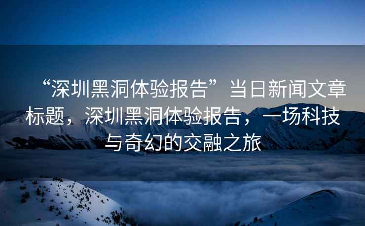 “深圳黑洞體驗報告”當日新聞文章標題，深圳黑洞體驗報告，一場科技與奇幻的交融之旅