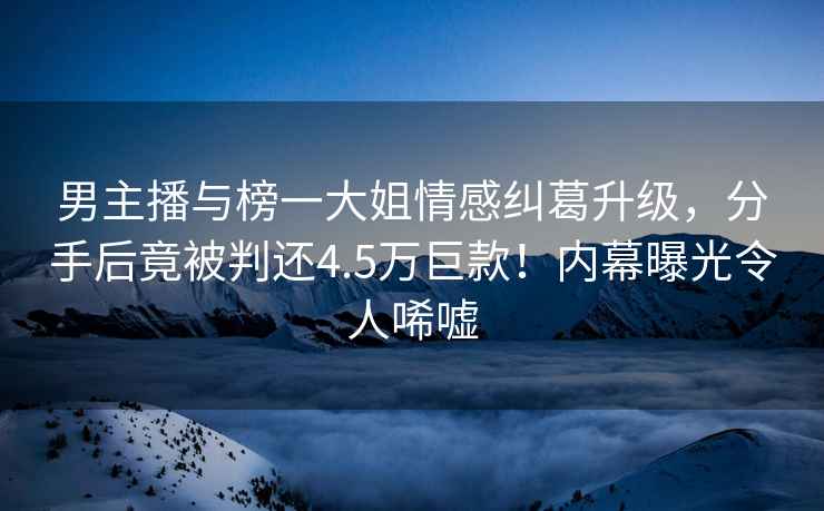 男主播與榜一大姐情感糾葛升級，分手后竟被判還4.5萬巨款！內幕曝光令人唏噓