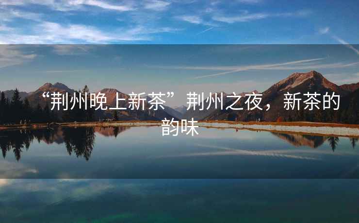 “荊州晚上新茶”荊州之夜，新茶的韻味
