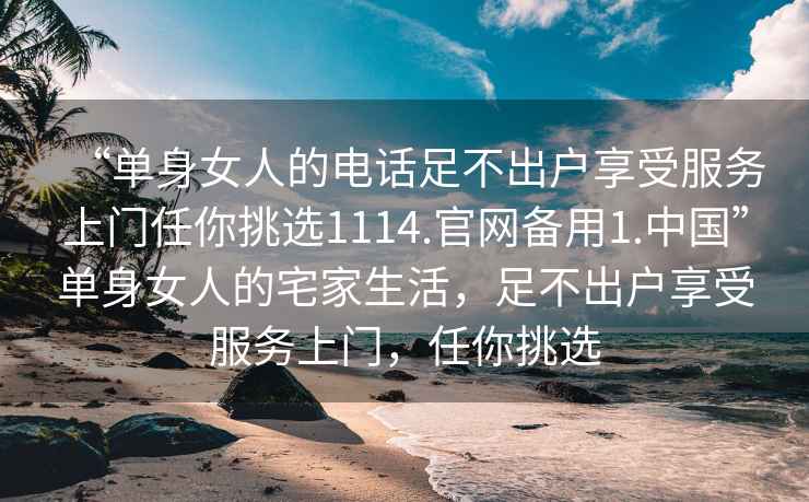 “單身女人的電話足不出戶享受服務上門任你挑選1114.官網備用1.中國”單身女人的宅家生活，足不出戶享受服務上門，任你挑選