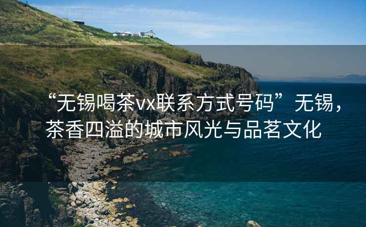 “無錫喝茶vx聯系方式號碼”無錫，茶香四溢的城市風光與品茗文化