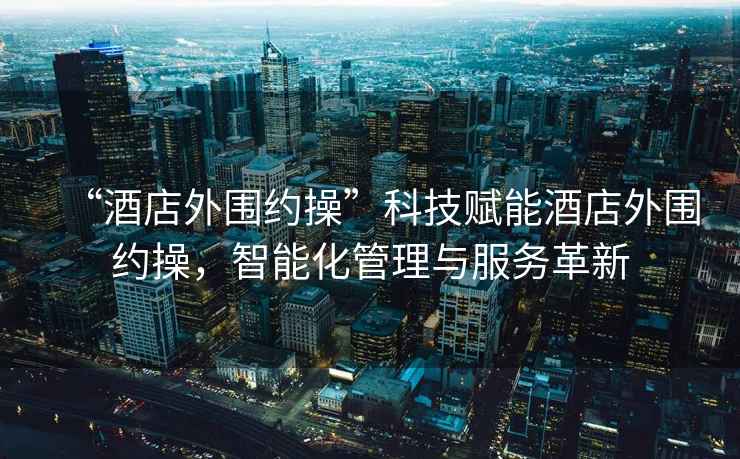 “酒店外圍約操”科技賦能酒店外圍約操，智能化管理與服務革新