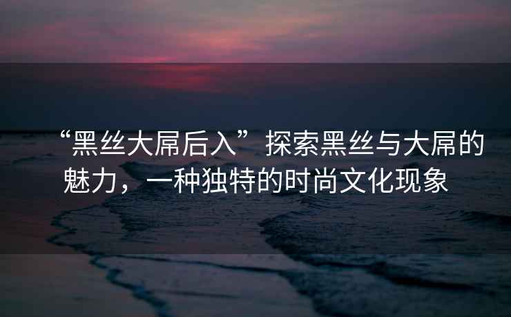“黑絲大屌后入”探索黑絲與大屌的魅力，一種獨特的時尚文化現象