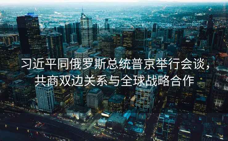 習(xí)近平同俄羅斯總統(tǒng)普京舉行會談，共商雙邊關(guān)系與全球戰(zhàn)略合作