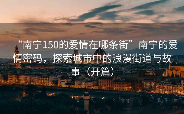 “南寧150的愛情在哪條街”南寧的愛情密碼，探索城市中的浪漫街道與故事（開篇）