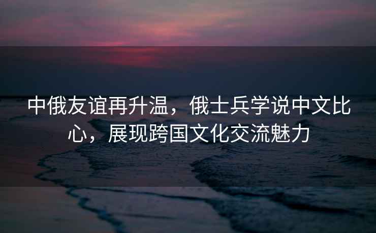 中俄友誼再升溫，俄士兵學說中文比心，展現跨國文化交流魅力
