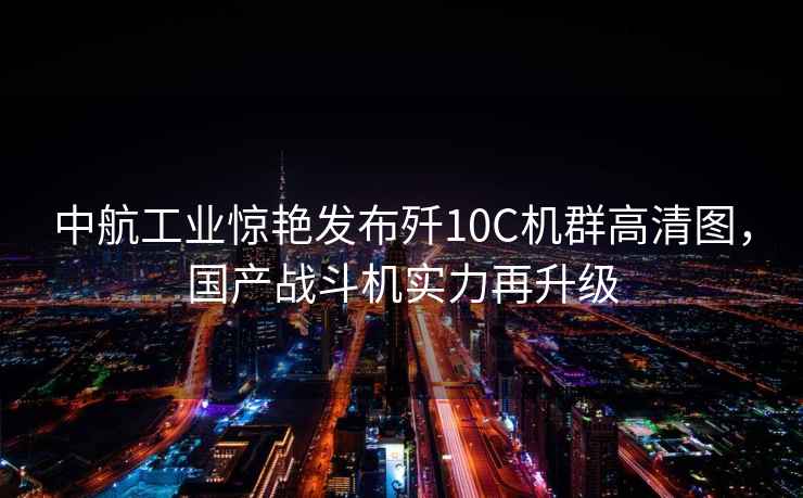 中航工業驚艷發布殲10C機群高清圖，國產戰斗機實力再升級