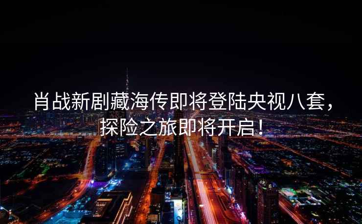 肖戰新劇藏海傳即將登陸央視八套，探險之旅即將開啟！
