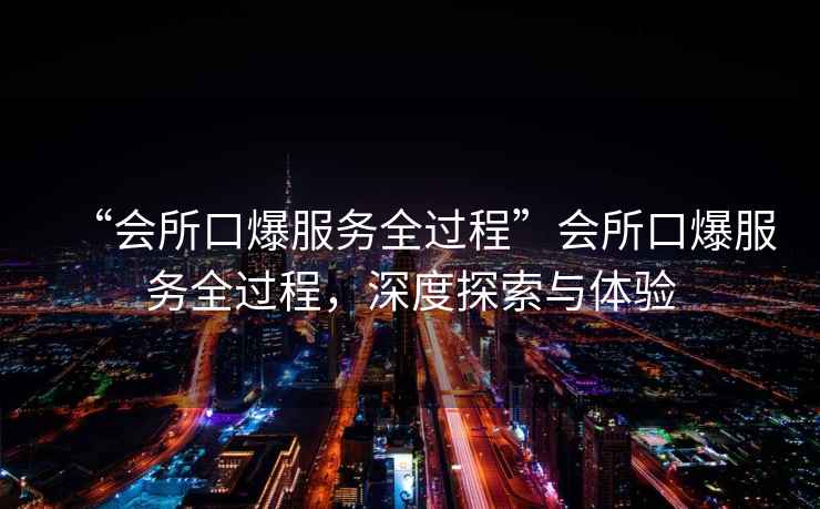 “會所口爆服務(wù)全過程”會所口爆服務(wù)全過程，深度探索與體驗