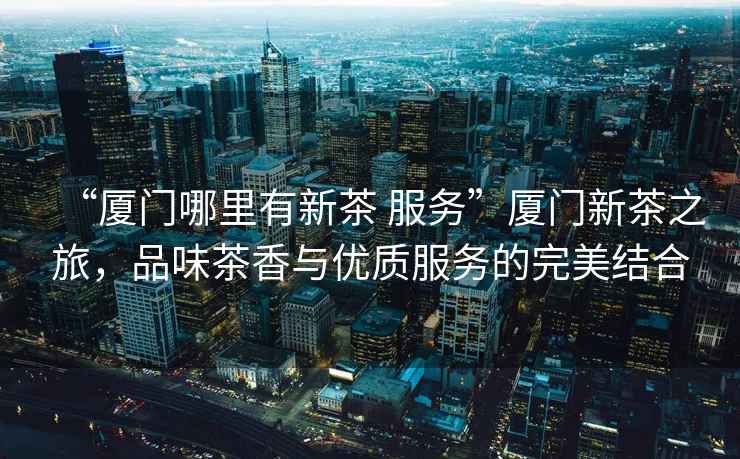 “廈門哪里有新茶 服務”廈門新茶之旅，品味茶香與優質服務的完美結合