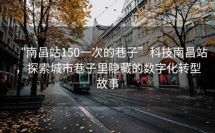 “南昌站150一次的巷子”科技南昌站，探索城市巷子里隱藏的數(shù)字化轉(zhuǎn)型故事