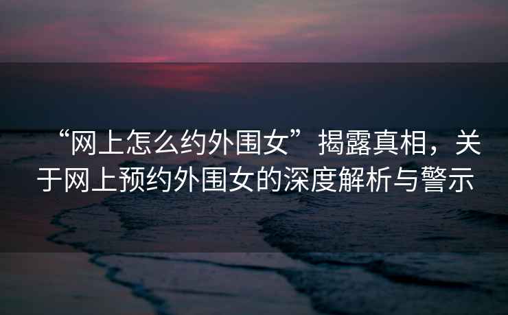 “網上怎么約外圍女”揭露真相，關于網上預約外圍女的深度解析與警示