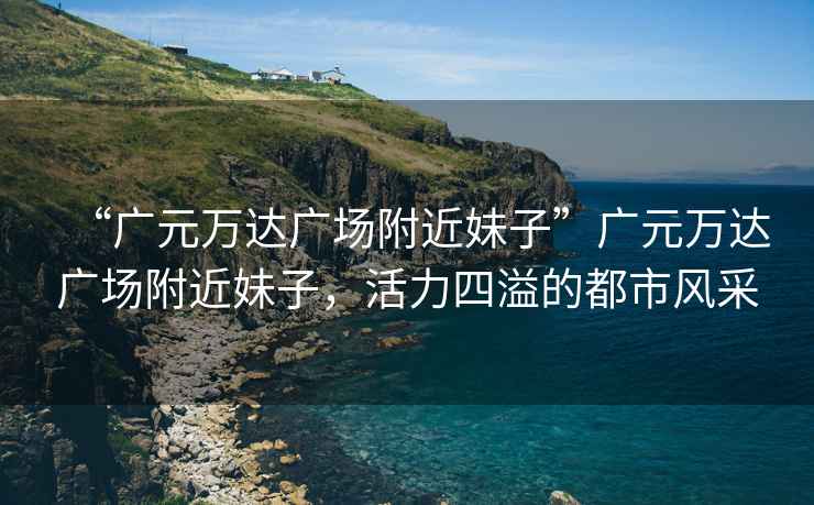“廣元萬達廣場附近妹子”廣元萬達廣場附近妹子，活力四溢的都市風采