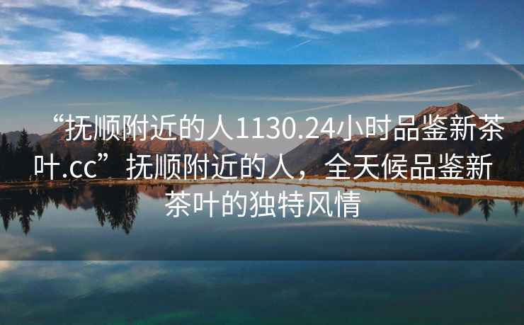 “撫順附近的人1130.24小時品鑒新茶葉.cc”撫順附近的人，全天候品鑒新茶葉的獨特風情