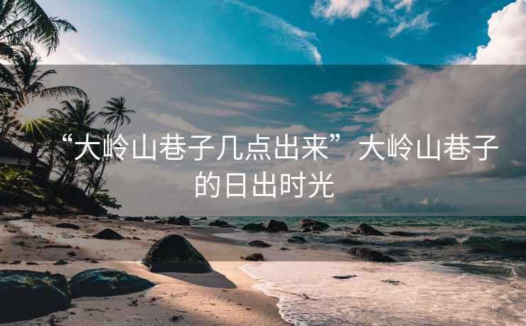 “大嶺山巷子幾點出來”大嶺山巷子的日出時光
